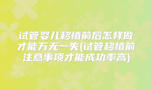 试管婴儿移植前后怎样做才能万无一失(试管移植前注意事项才能成功率高)