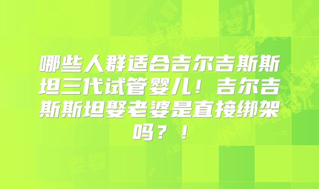哪些人群适合吉尔吉斯斯坦三代试管婴儿！吉尔吉斯斯坦娶老婆是直接绑架吗？！