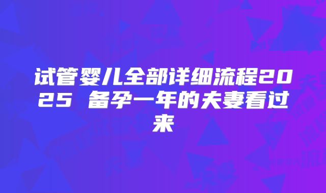 试管婴儿全部详细流程2025 备孕一年的夫妻看过来