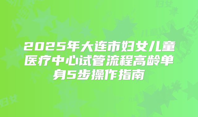 2025年大连市妇女儿童医疗中心试管流程高龄单身5步操作指南