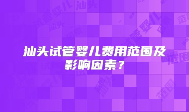 汕头试管婴儿费用范围及影响因素?
