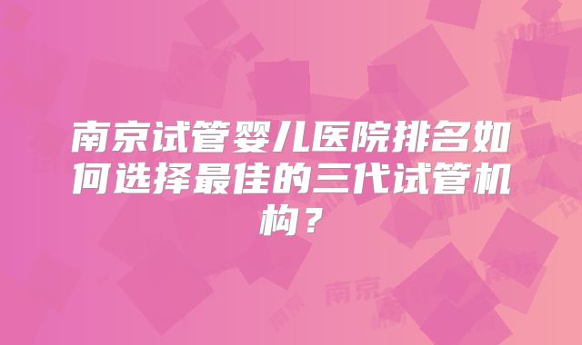 南京试管婴儿医院排名如何选择最佳的三代试管机构?