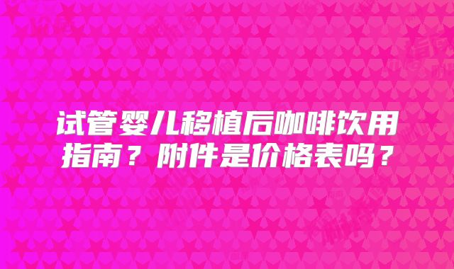 试管婴儿移植后咖啡饮用指南?附件是价格表吗?