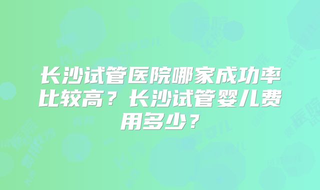 长沙试管医院哪家成功率比较高?长沙试管婴儿费用多少?