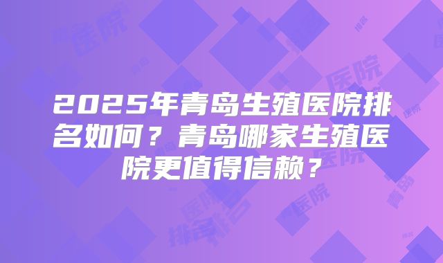 2025年青岛生殖医院排名如何?青岛哪家生殖医院更值得信赖?