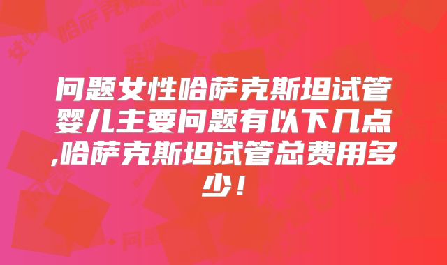 问题女性哈萨克斯坦试管婴儿主要问题有以下几点,哈萨克斯坦试管总费用多少！