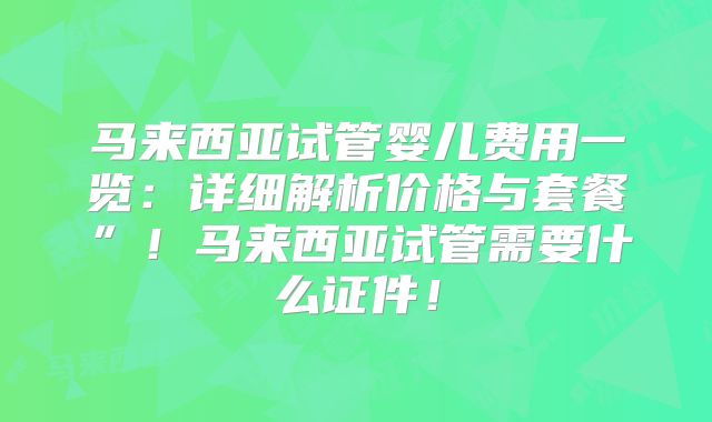 马来西亚试管婴儿费用一览:详细解析价格与套餐”!马来西亚试管需要什么证件!