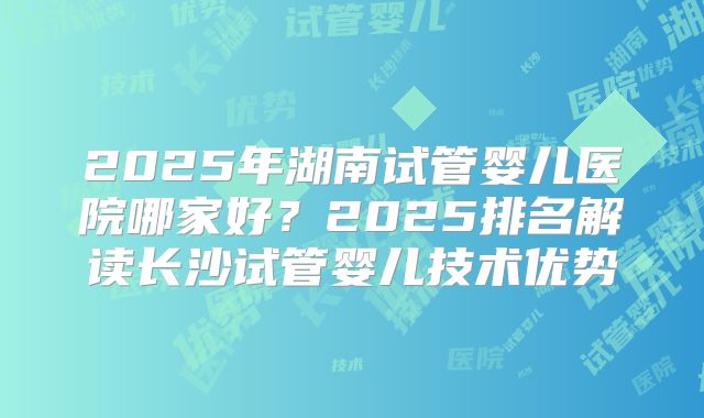 2025年湖南试管婴儿医院哪家好?2025排名解读长沙试管婴儿技术优势