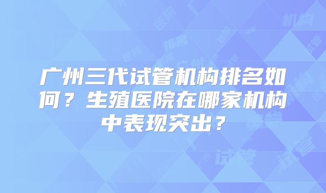 广州三代试管机构排名如何?生殖医院在哪家机构中表现突出?