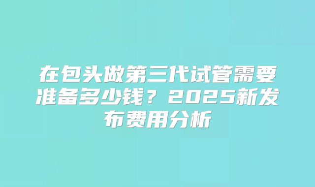 在包头做第三代试管需要准备多少钱?2025新发布费用分析