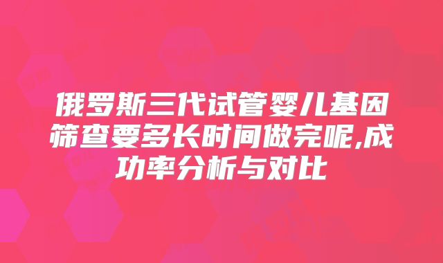 俄罗斯三代试管婴儿基因筛查要多长时间做完呢,成功率分析与对比