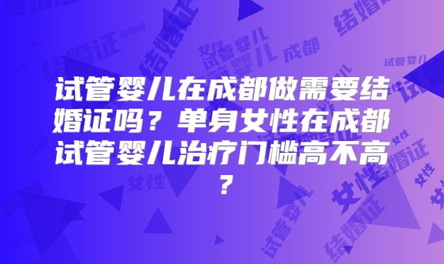 试管婴儿在成都做需要结婚证吗？单身女性在成都试管婴儿治疗门槛高不高？