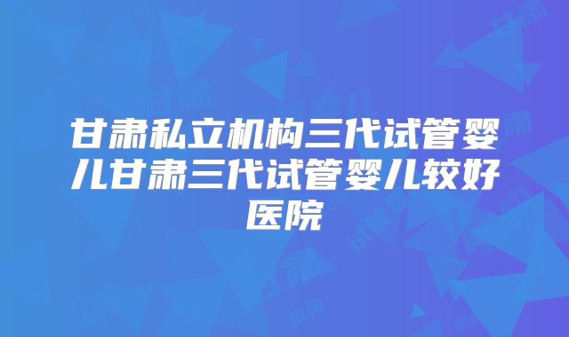 甘肃私立机构三代试管婴儿甘肃三代试管婴儿较好医院