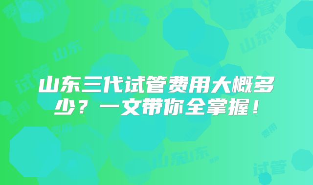 山东三代试管费用大概多少？一文带你全掌握！
