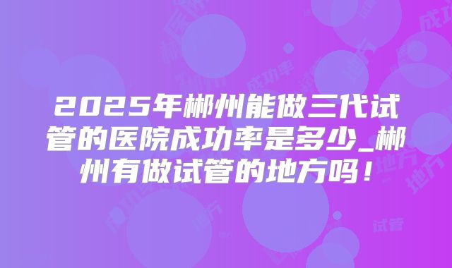 2025年郴州能做三代试管的医院成功率是多少_郴州有做试管的地方吗！