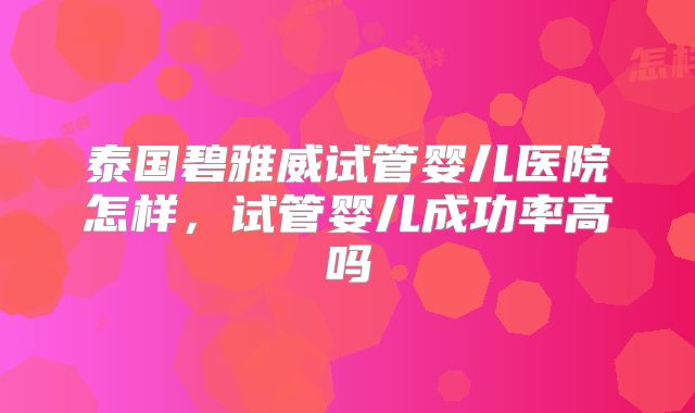 泰国碧雅威试管婴儿医院怎样,试管婴儿成功率高吗