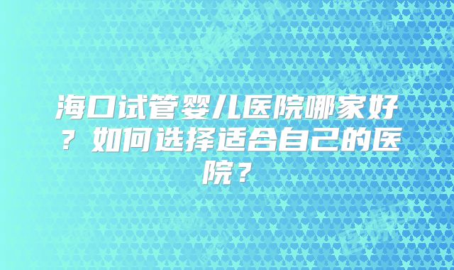 海口试管婴儿医院哪家好?如何选择适合自己的医院?