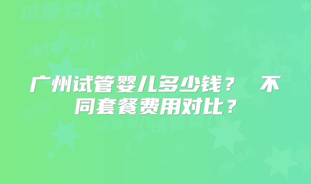 广州试管婴儿多少钱？ 不同套餐费用对比？