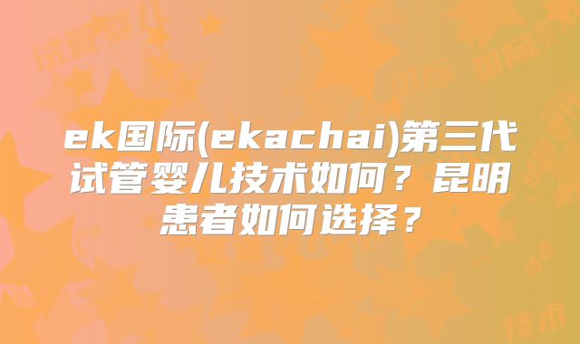 ek国际(ekachai)第三代试管婴儿技术如何?昆明患者如何选择?