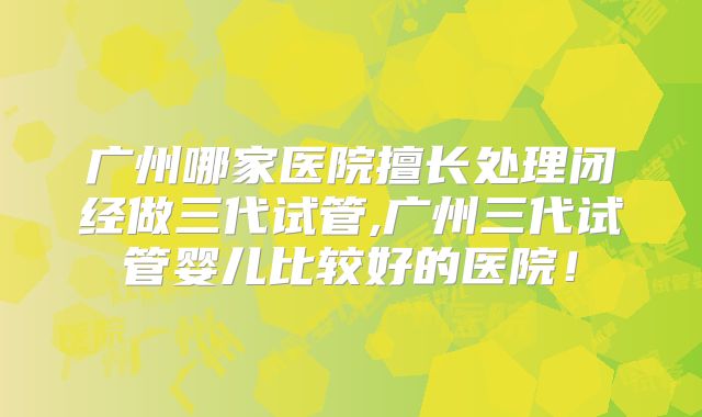 广州哪家医院擅长处理闭经做三代试管,广州三代试管婴儿比较好的医院！
