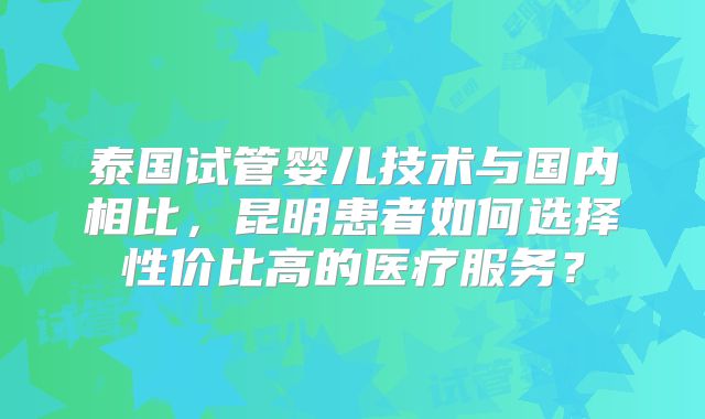 泰国试管婴儿技术与国内相比，昆明患者如何选择性价比高的医疗服务？