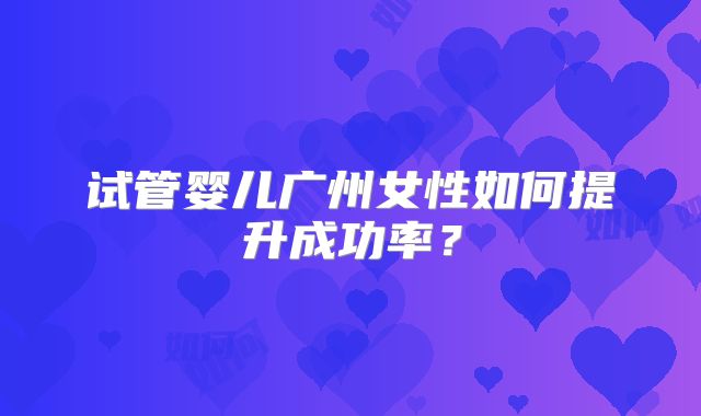 试管婴儿广州女性如何提升成功率?
