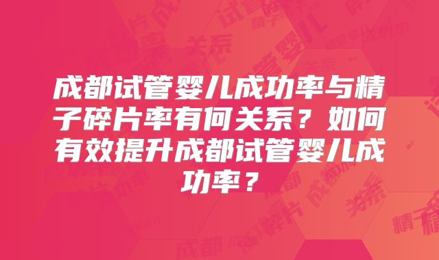 成都试管婴儿成功率与精子碎片率有何关系?如何有效提升成都试管婴儿成功率?