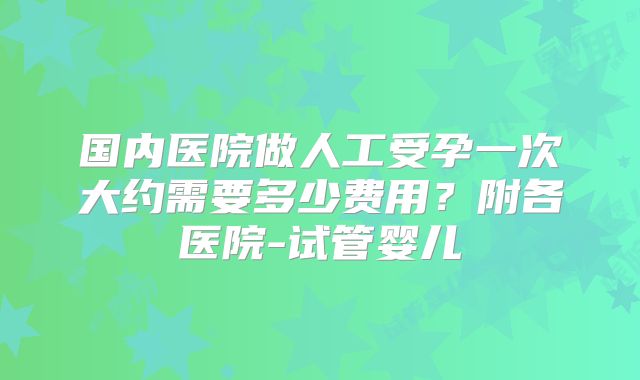 国内医院做人工受孕一次大约需要多少费用?附各医院-试管婴儿