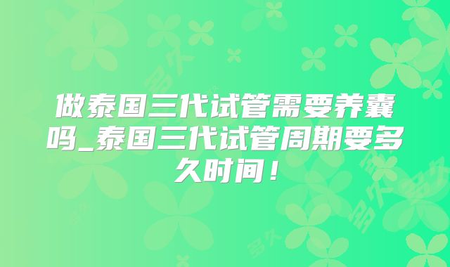 做泰国三代试管需要养囊吗_泰国三代试管周期要多久时间!