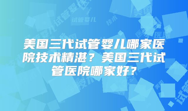 美国三代试管婴儿哪家医院技术精湛?美国三代试管医院哪家好?