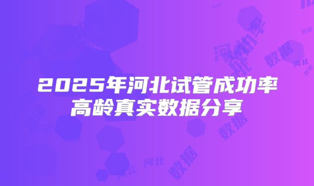 2025年河北试管成功率高龄真实数据分享