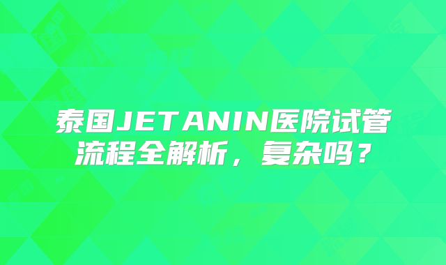 泰国JETANIN医院试管流程全解析，复杂吗？