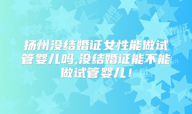 扬州没结婚证女性能做试管婴儿吗,没结婚证能不能做试管婴儿！