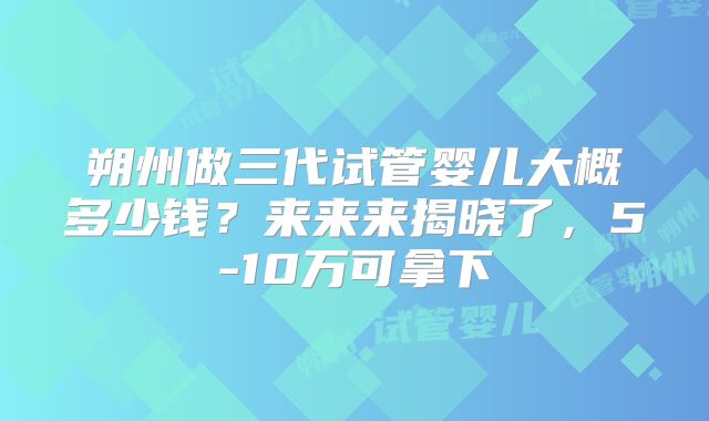 朔州做三代试管婴儿大概多少钱？来来来揭晓了，5-10万可拿下