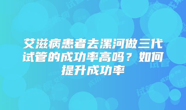 艾滋病患者去漯河做三代试管的成功率高吗?如何提升成功率