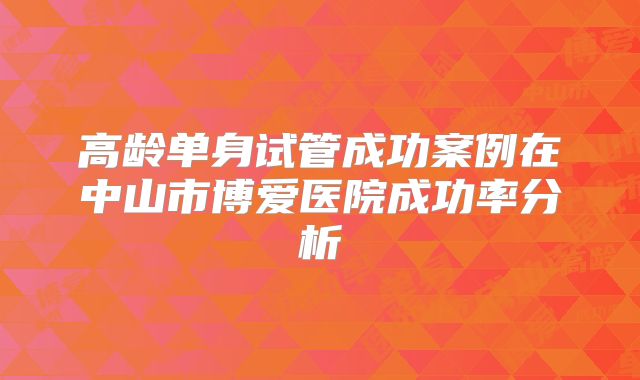 高龄单身试管成功案例在中山市博爱医院成功率分析
