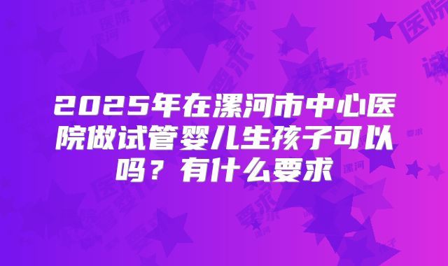 2025年在漯河市中心医院做试管婴儿生孩子可以吗?有什么要求