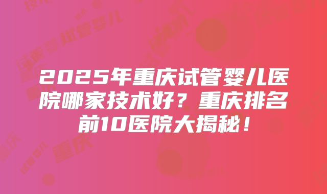 2025年重庆试管婴儿医院哪家技术好?重庆排名前10医院大揭秘!