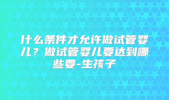 什么条件才允许做试管婴儿?做试管婴儿要达到哪些要-生孩子