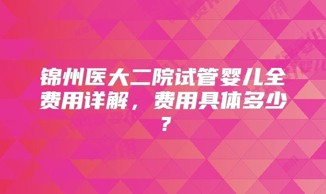 锦州医大二院试管婴儿全费用详解，费用具体多少？