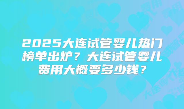 2025大连试管婴儿热门榜单出炉?大连试管婴儿费用大概要多少钱?