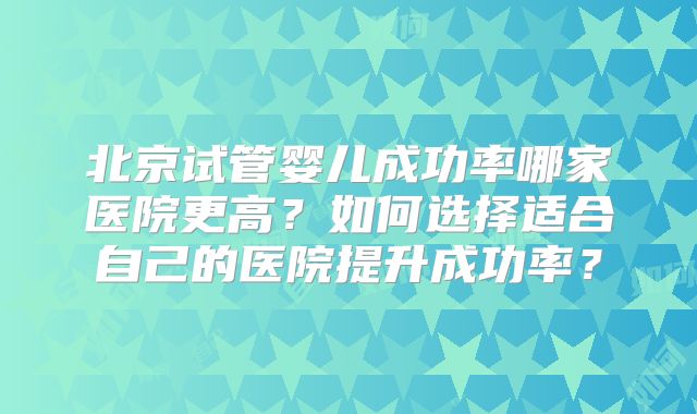 北京试管婴儿成功率哪家医院更高?如何选择适合自己的医院提升成功率?