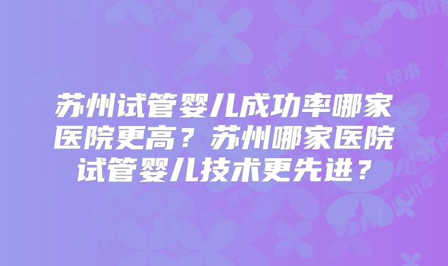 苏州试管婴儿成功率哪家医院更高？苏州哪家医院试管婴儿技术更先进？