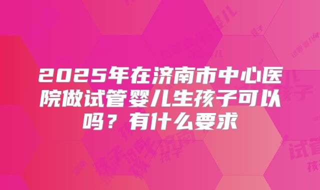 2025年在济南市中心医院做试管婴儿生孩子可以吗?有什么要求