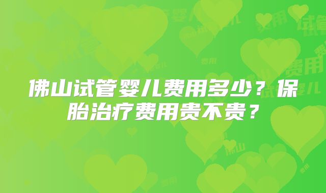 佛山试管婴儿费用多少？保胎治疗费用贵不贵？