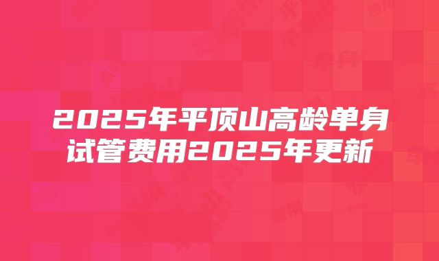 2025年平顶山高龄单身试管费用2025年更新