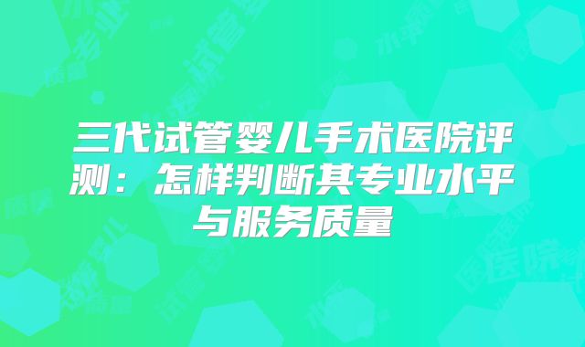 三代试管婴儿手术医院评测:怎样判断其专业水平与服务质量