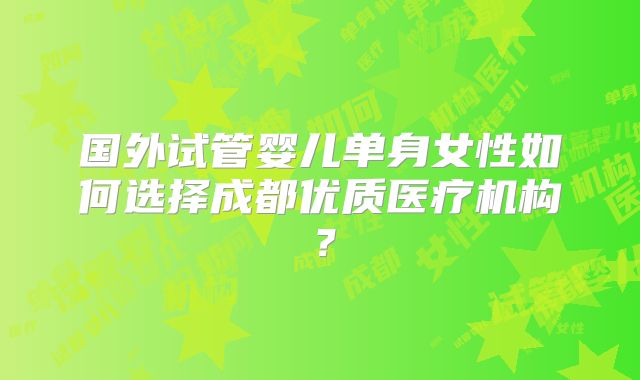 国外试管婴儿单身女性如何选择成都优质医疗机构?