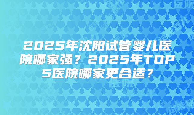 2025年沈阳试管婴儿医院哪家强?2025年TOP5医院哪家更合适?