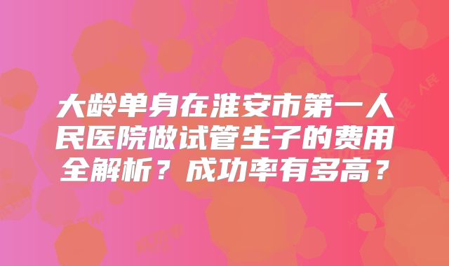 大龄单身在淮安市第一人民医院做试管生子的费用全解析？成功率有多高？
